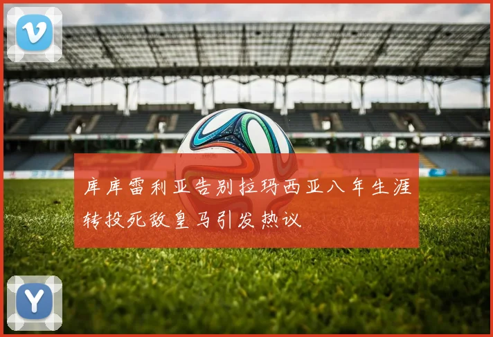 库库雷利亚告别拉玛西亚八年生涯转投死敌皇马引发热议
