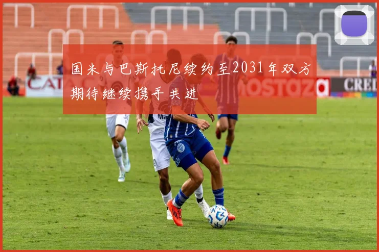 国米与巴斯托尼续约至2031年双方期待继续携手共进