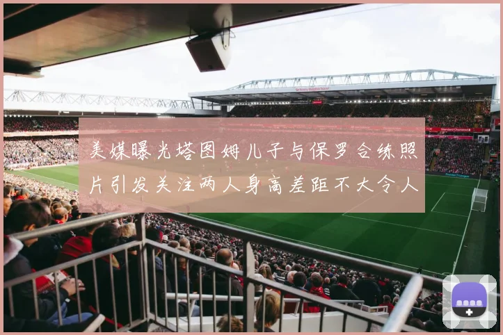 美媒曝光塔图姆儿子与保罗合练照片引发关注两人身高差距不大令人惊讶