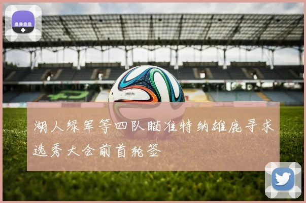 湖人绿军等四队瞄准特纳雄鹿寻求选秀大会前首轮签