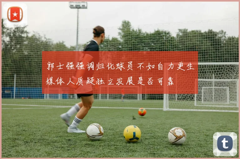 郭士强强调归化球员不如自力更生媒体人质疑独立发展是否可靠