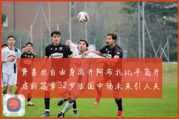 费基尔自由身离开阿布扎比半岛开启新篇章32岁法国中场未来引人关注