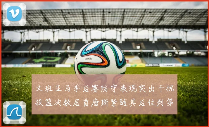 文班亚马季后赛防守表现突出干扰投篮次数居首唐斯紧随其后位列第五