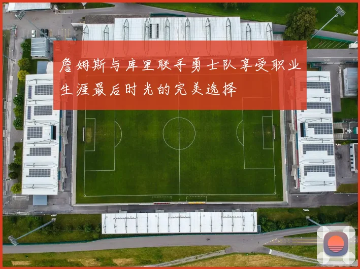 詹姆斯与库里联手勇士队享受职业生涯最后时光的完美选择
