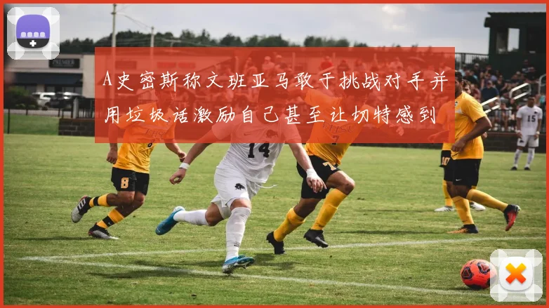 A史密斯称文班亚马敢于挑战对手并用垃圾话激励自己甚至让切特感到压力