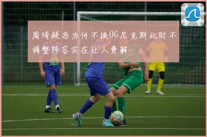周琦疑惑为何不换OG尼克斯此时不调整阵容实在让人费解