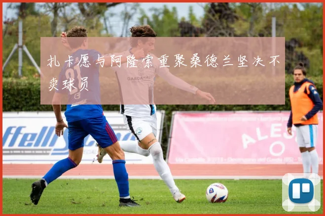 扎卡愿与阿隆索重聚桑德兰坚决不卖球员