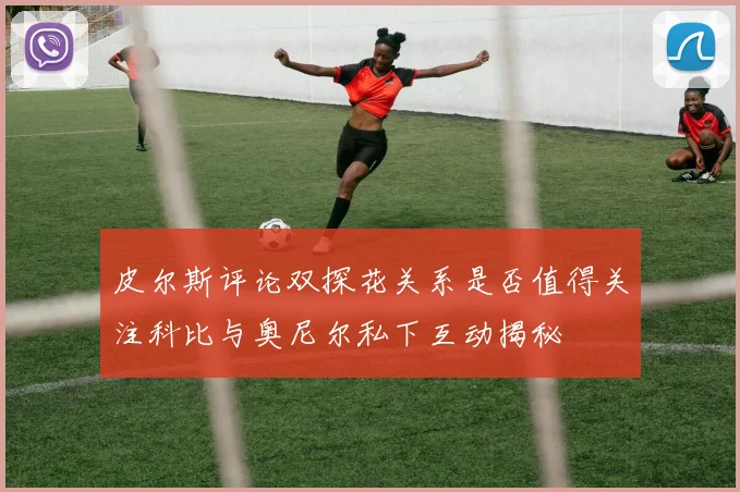 皮尔斯评论双探花关系是否值得关注科比与奥尼尔私下互动揭秘