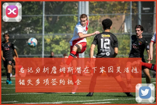 名记分析詹姆斯潜在下家因灵活性错失多项签约机会